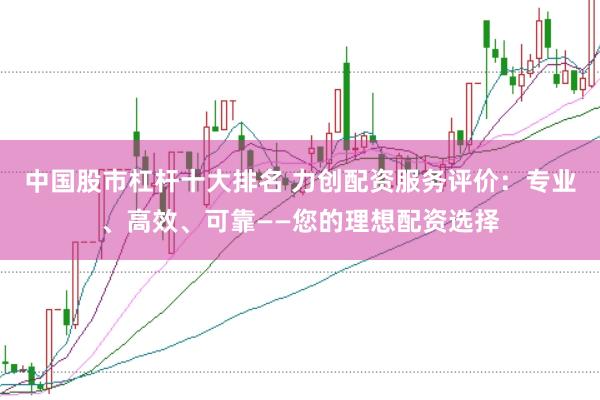 中国股市杠杆十大排名 力创配资服务评价：专业、高效、可靠——您的理想配资选择