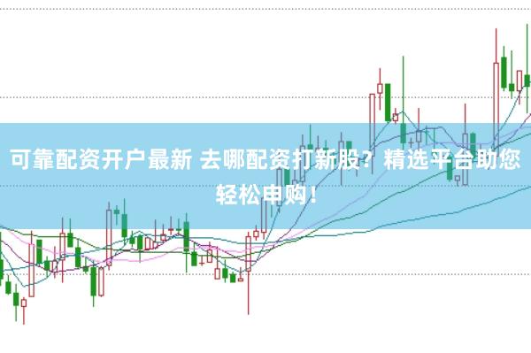 可靠配资开户最新 去哪配资打新股？精选平台助您轻松申购！