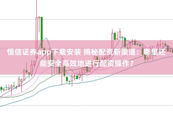 恒信证券app下载安装 揭秘配资新渠道：哪里还能安全高效地进行配资操作？