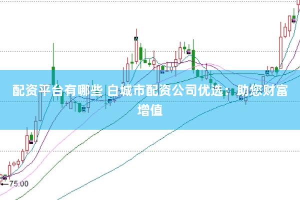 配资平台有哪些 白城市配资公司优选：助您财富增值