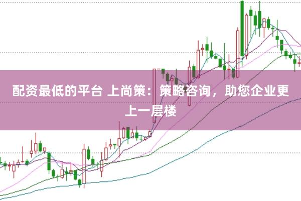 配资最低的平台 上尚策:策略咨询,助您企业更上一层楼