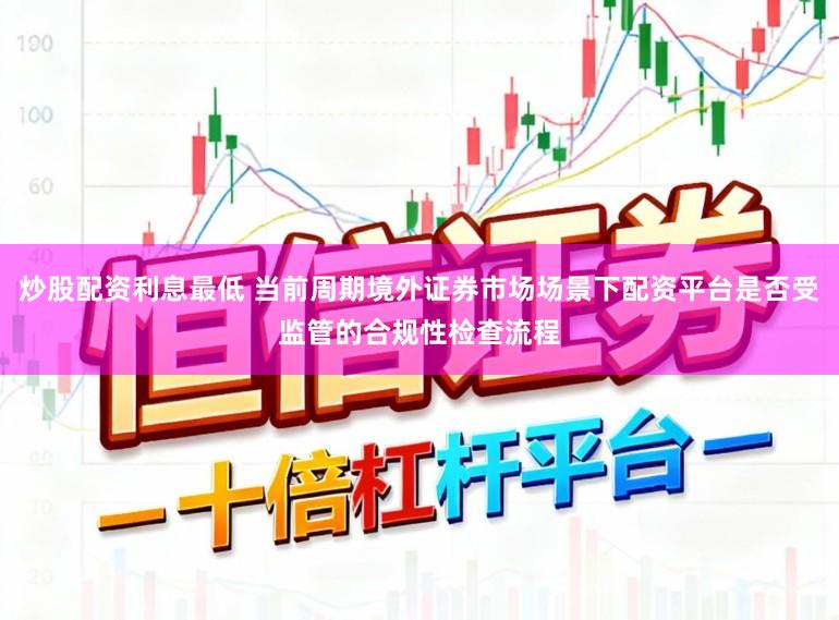 炒股配资利息最低 当前周期境外证券市场场景下配资平台是否受监管的合规性检查流程