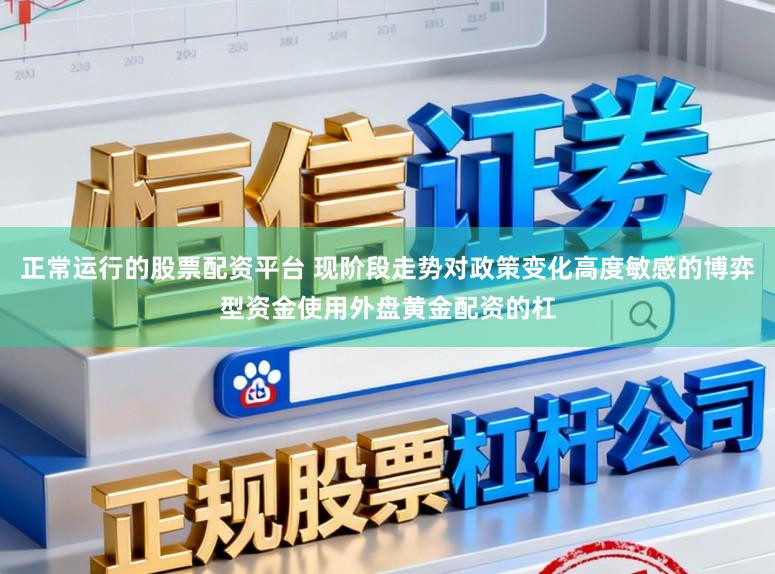 正常运行的股票配资平台 现阶段走势对政策变化高度敏感的博弈型资金使用外盘黄金配资的杠