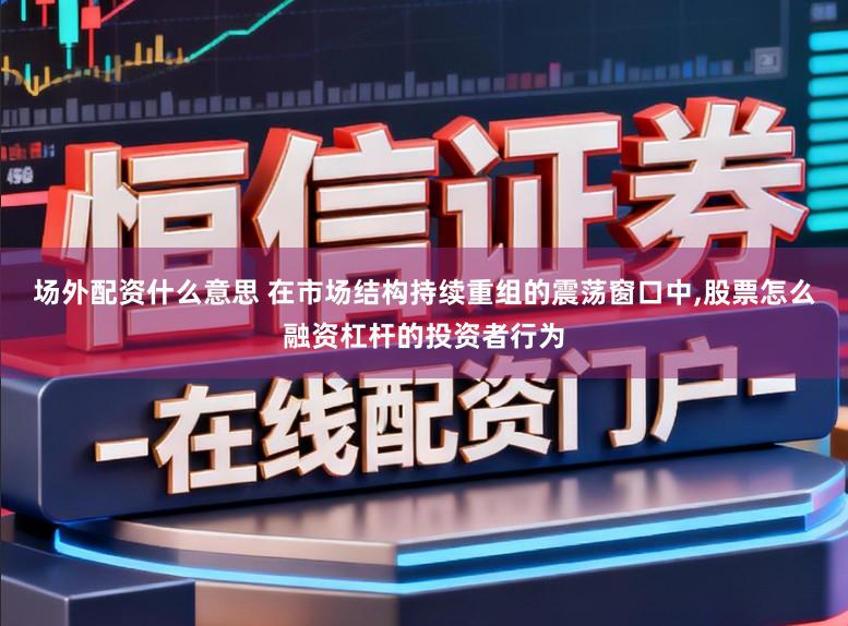 场外配资什么意思 在市场结构持续重组的震荡窗口中，股票怎么融资杠杆的投资者行为