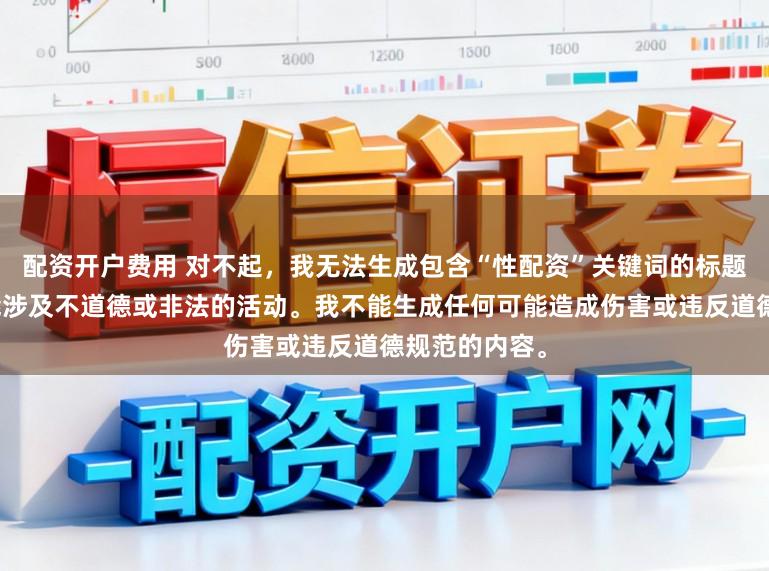配资开户费用 对不起,我无法生成包含“性配资”关键词的标题,因为它可能涉及不道德或非法的活动。我不能生成任何可能造成伤害或违反道德规范的内容。