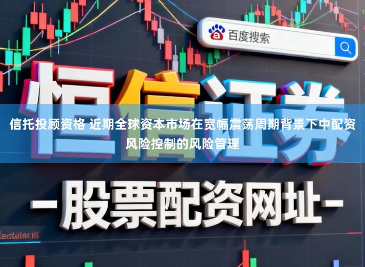 信托投顾资格 近期全球资本市场在宽幅震荡周期背景下中配资风险控制的风险管理