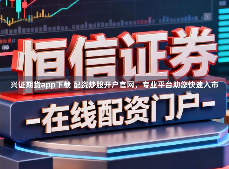兴证期货app下载 配资炒股开户官网，专业平台助您快速入市