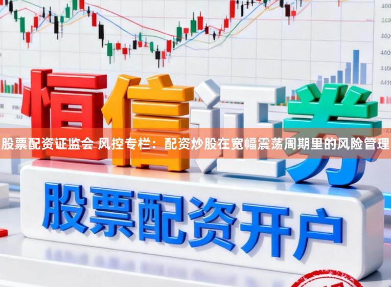股票配资证监会 风控专栏：配资炒股在宽幅震荡周期里的风险管理
