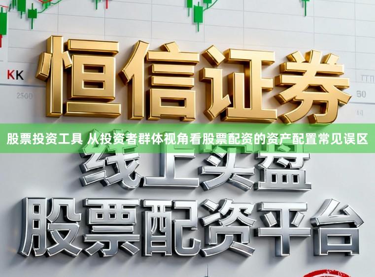 股票投资工具 从投资者群体视角看股票配资的资产配置常见误区