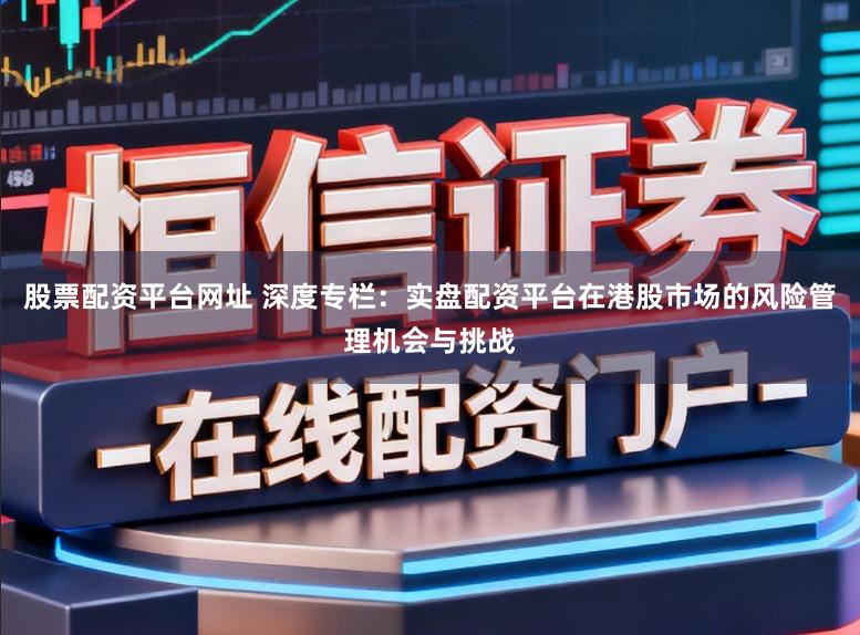 股票配资平台网址 深度专栏：实盘配资平台在港股市场的风险管理机会与挑战